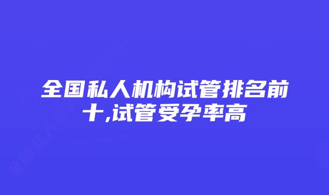 全国私人机构试管排名前十,试管受孕率高