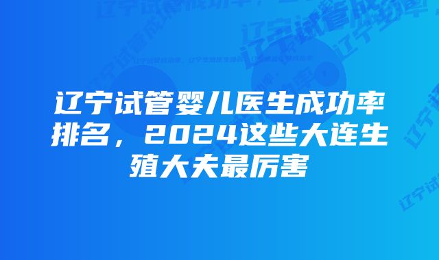 辽宁试管婴儿医生成功率排名，2024这些大连生殖大夫最厉害