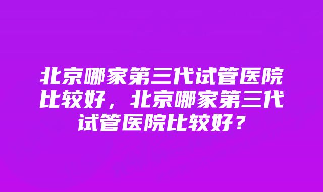 北京哪家第三代试管医院比较好，北京哪家第三代试管医院比较好？