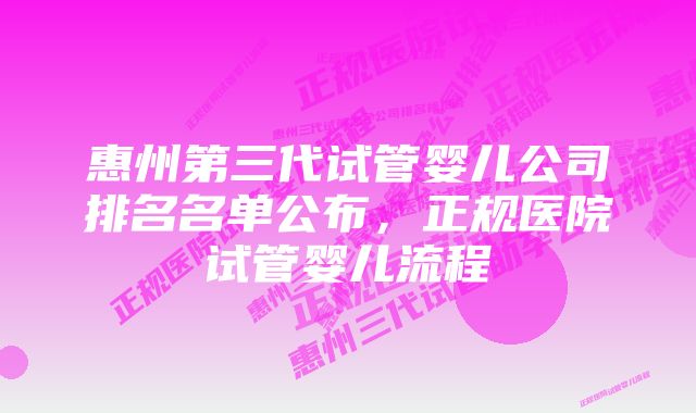 惠州第三代试管婴儿公司排名名单公布，正规医院试管婴儿流程