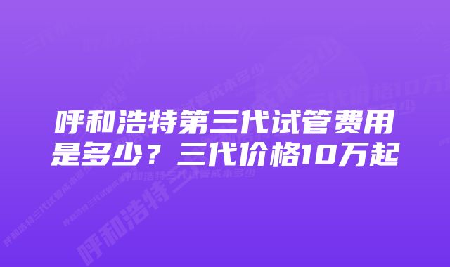 呼和浩特第三代试管费用是多少？三代价格10万起