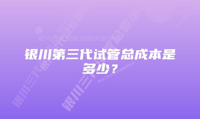 银川第三代试管总成本是多少？