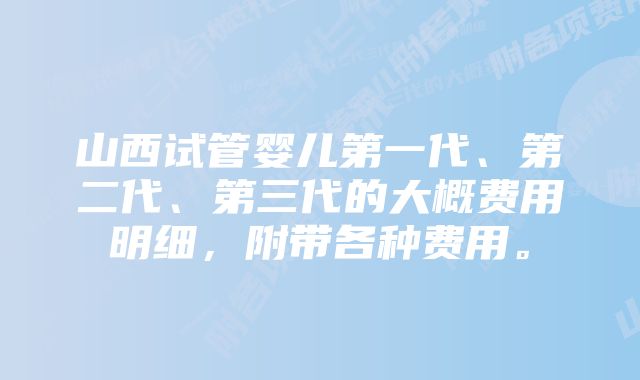 山西试管婴儿第一代、第二代、第三代的大概费用明细，附带各种费用。