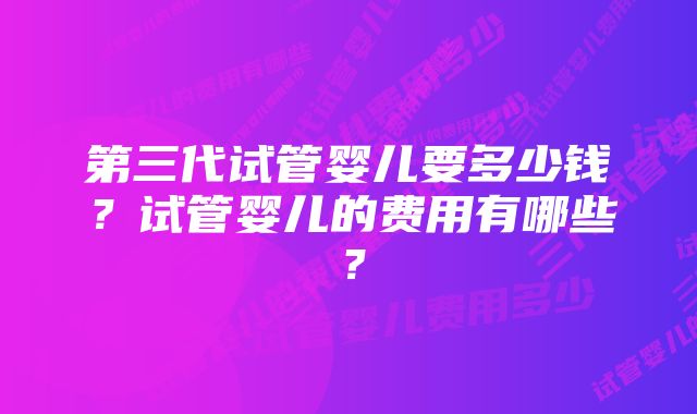 第三代试管婴儿要多少钱？试管婴儿的费用有哪些？