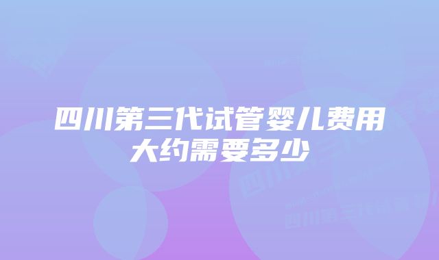 四川第三代试管婴儿费用大约需要多少