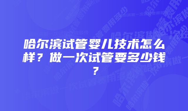 哈尔滨试管婴儿技术怎么样？做一次试管要多少钱？