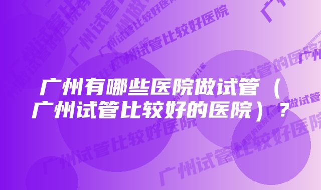 广州有哪些医院做试管（广州试管比较好的医院）？