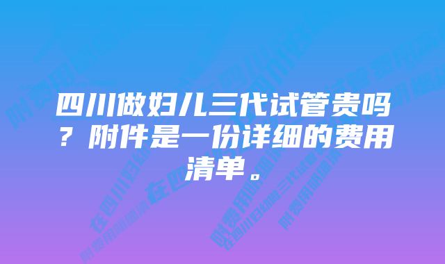 四川做妇儿三代试管贵吗？附件是一份详细的费用清单。