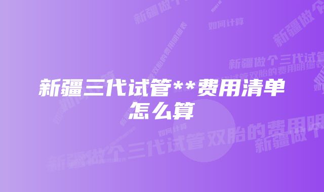 新疆三代试管**费用清单怎么算