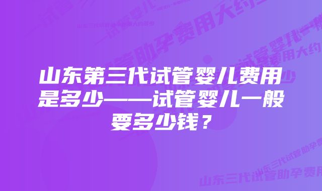 山东第三代试管婴儿费用是多少——试管婴儿一般要多少钱？