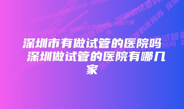 深圳市有做试管的医院吗 深圳做试管的医院有哪几家