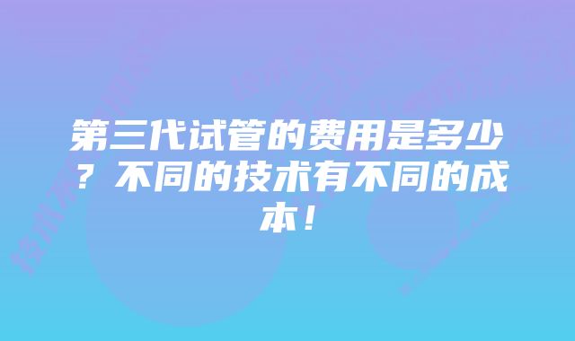 第三代试管的费用是多少？不同的技术有不同的成本！