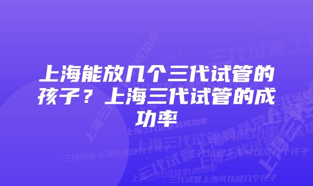 上海能放几个三代试管的孩子？上海三代试管的成功率