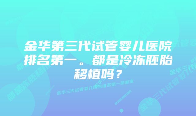 金华第三代试管婴儿医院排名第一。都是冷冻胚胎移植吗？