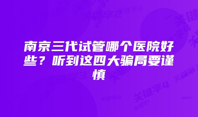 南京三代试管哪个医院好些？听到这四大骗局要谨慎