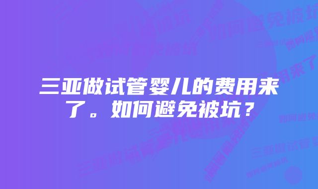 三亚做试管婴儿的费用来了。如何避免被坑？