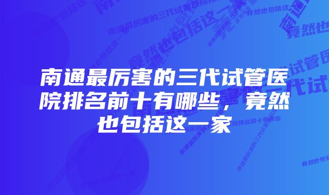 南通最厉害的三代试管医院排名前十有哪些，竟然也包括这一家