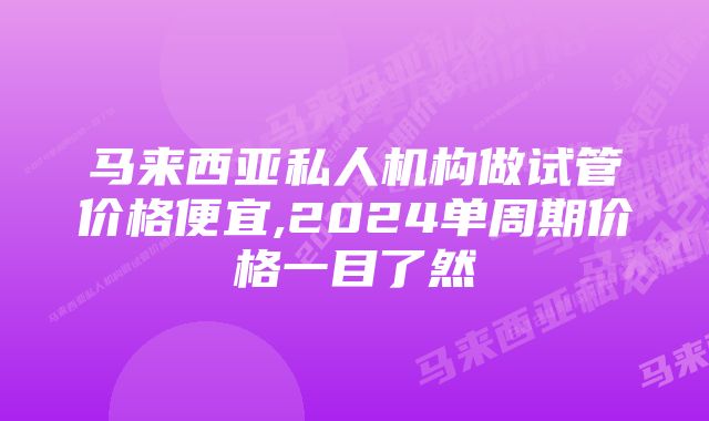 马来西亚私人机构做试管价格便宜,2024单周期价格一目了然