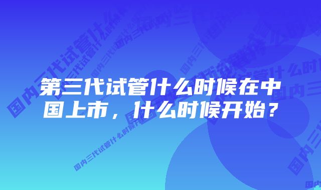 第三代试管什么时候在中国上市，什么时候开始？