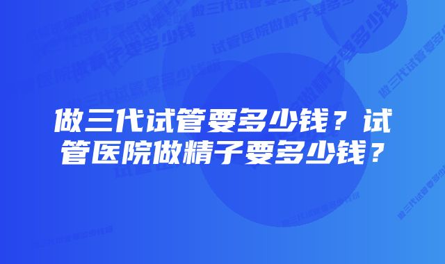 做三代试管要多少钱？试管医院做精子要多少钱？