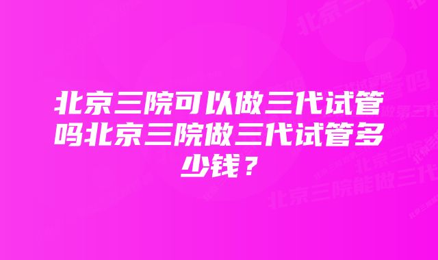 北京三院可以做三代试管吗北京三院做三代试管多少钱？