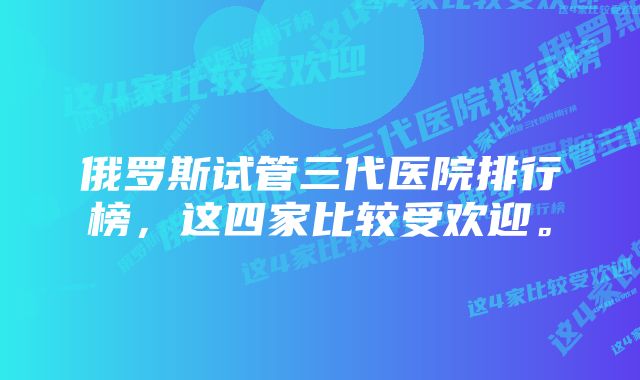 俄罗斯试管三代医院排行榜，这四家比较受欢迎。