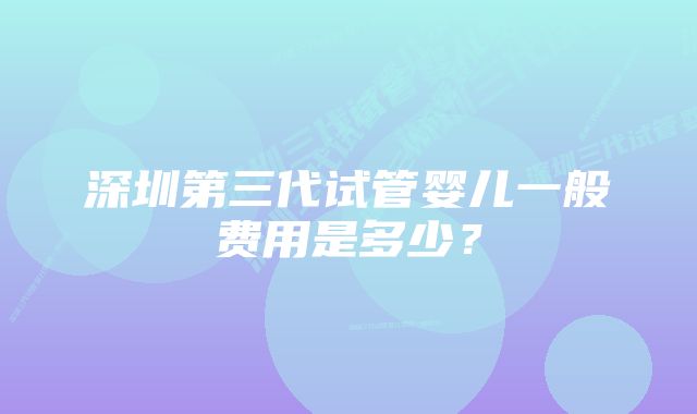 深圳第三代试管婴儿一般费用是多少？