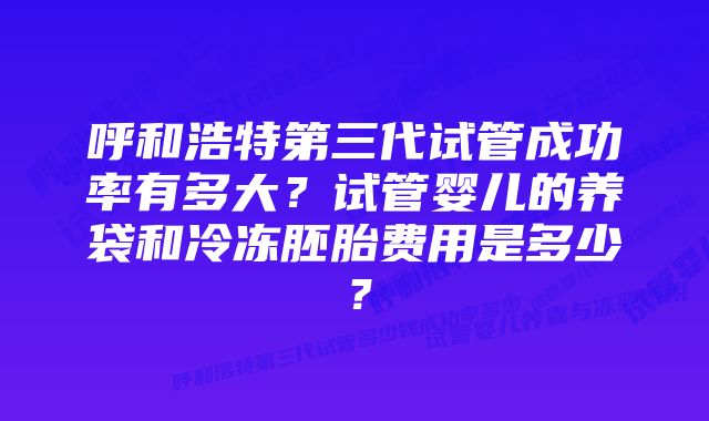 呼和浩特第三代试管成功率有多大？试管婴儿的养袋和冷冻胚胎费用是多少？