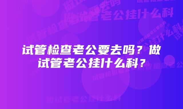 试管检查老公要去吗？做试管老公挂什么科？