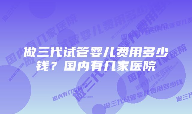 做三代试管婴儿费用多少钱？国内有几家医院