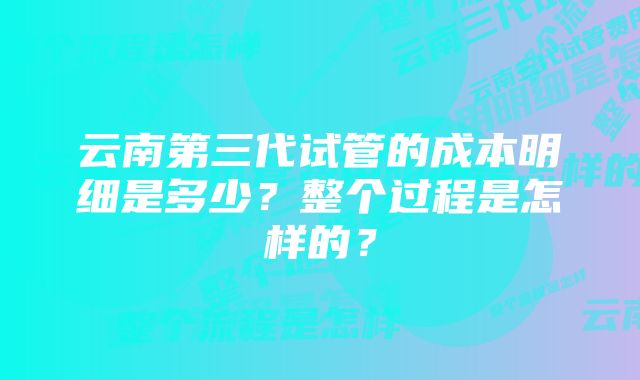 云南第三代试管的成本明细是多少？整个过程是怎样的？