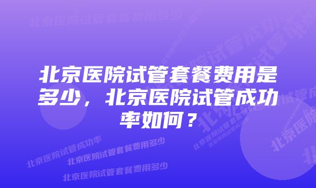 北京医院试管套餐费用是多少，北京医院试管成功率如何？