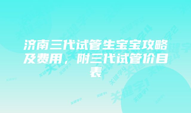 济南三代试管生宝宝攻略及费用，附三代试管价目表