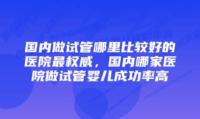 国内做试管哪里比较好的医院最权威，国内哪家医院做试管婴儿成功率高