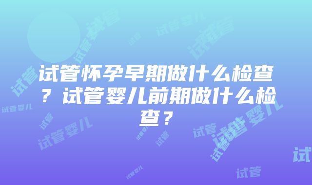 试管怀孕早期做什么检查？试管婴儿前期做什么检查？