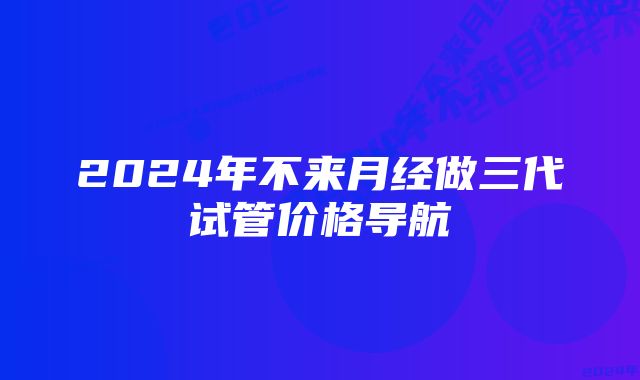 2024年不来月经做三代试管价格导航