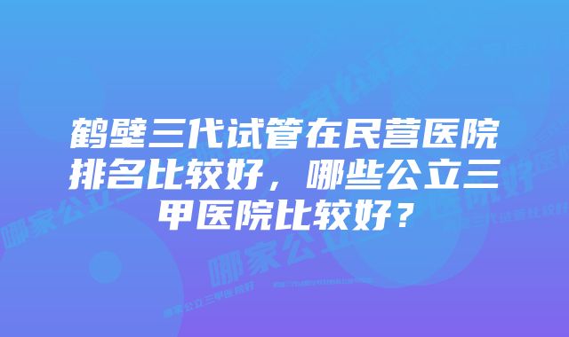 鹤壁三代试管在民营医院排名比较好，哪些公立三甲医院比较好？