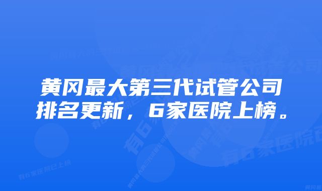 黄冈最大第三代试管公司排名更新，6家医院上榜。