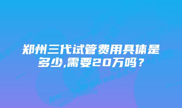 郑州三代试管费用具体是多少,需要20万吗？