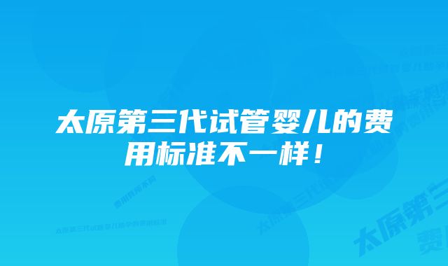 太原第三代试管婴儿的费用标准不一样！