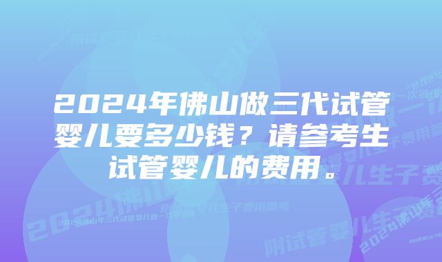 2024年佛山做三代试管婴儿要多少钱？请参考生试管婴儿的费用。