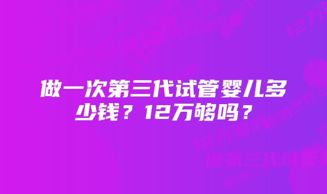 做一次第三代试管婴儿多少钱？12万够吗？