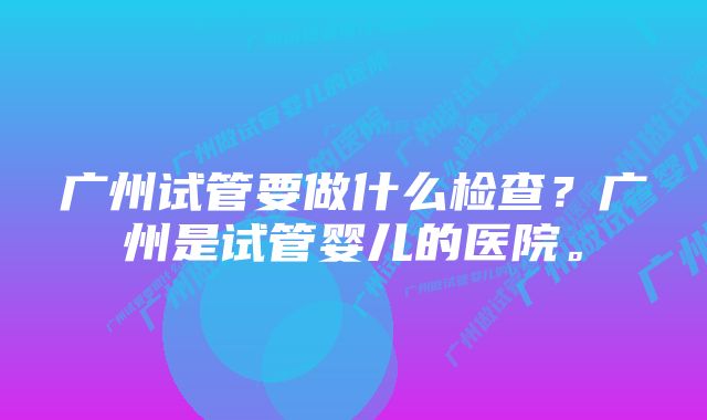 广州试管要做什么检查？广州是试管婴儿的医院。