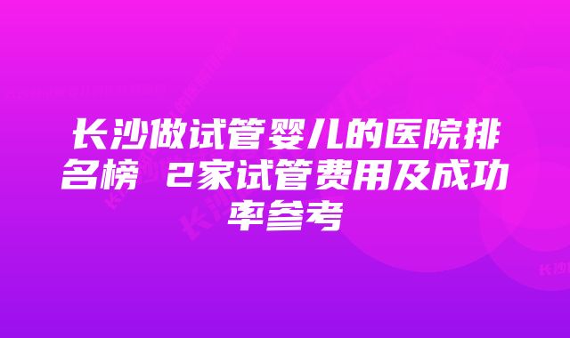 长沙做试管婴儿的医院排名榜 2家试管费用及成功率参考