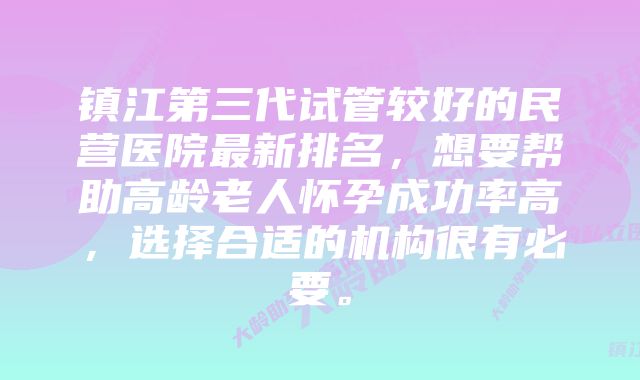 镇江第三代试管较好的民营医院最新排名，想要帮助高龄老人怀孕成功率高，选择合适的机构很有必要。