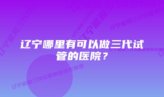 辽宁哪里有可以做三代试管的医院？