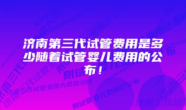 济南第三代试管费用是多少随着试管婴儿费用的公布！