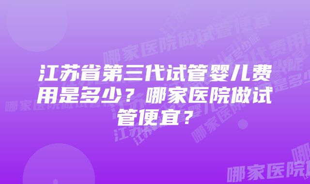 江苏省第三代试管婴儿费用是多少？哪家医院做试管便宜？