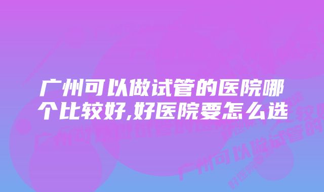 广州可以做试管的医院哪个比较好,好医院要怎么选