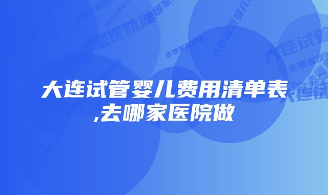 大连试管婴儿费用清单表,去哪家医院做